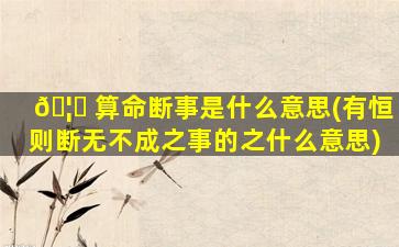 🦆 算命断事是什么意思(有恒则断无不成之事的之什么意思)
